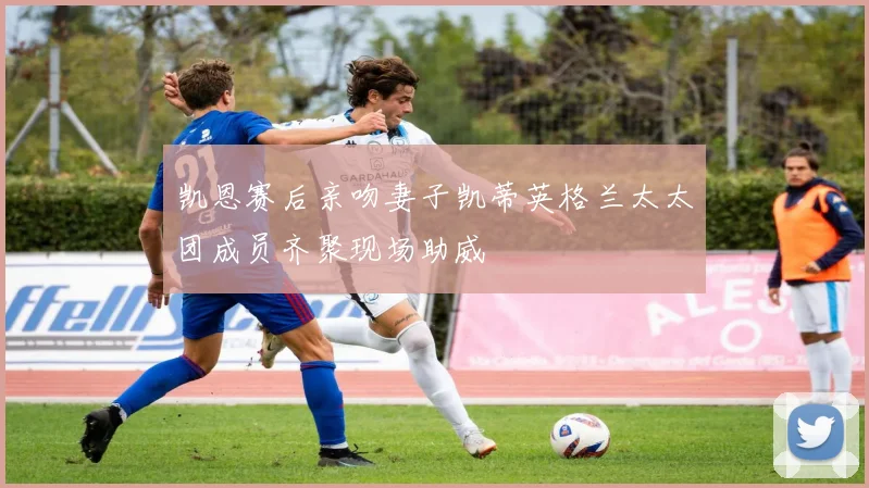 凯恩赛后亲吻妻子凯蒂英格兰太太团成员齐聚现场助威