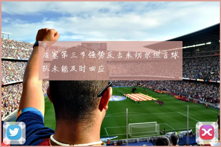 活塞第三节强势反击米切尔坦言球队未能及时回应