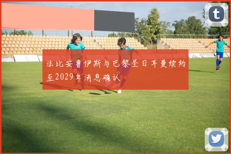 法比安鲁伊斯与巴黎圣日耳曼续约至2029年消息确认