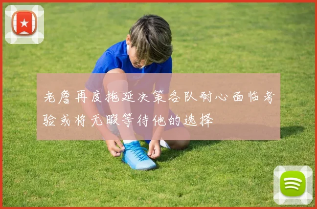 老詹再度拖延决策各队耐心面临考验或将无暇等待他的选择