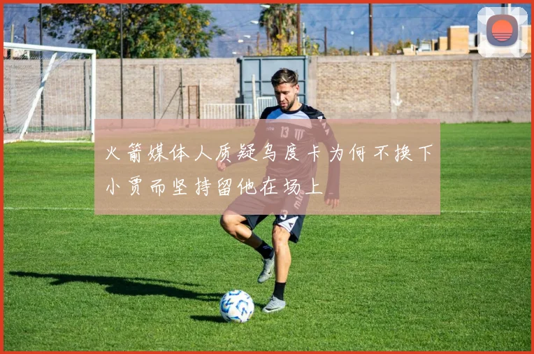 火箭媒体人质疑乌度卡为何不换下小贾而坚持留他在场上