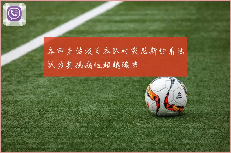 本田圭佑谈日本队对突尼斯的看法认为其挑战性超越瑞典