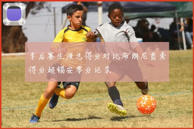 季后赛生涯总得分对比布朗尼首秀得分超锡安零分记录