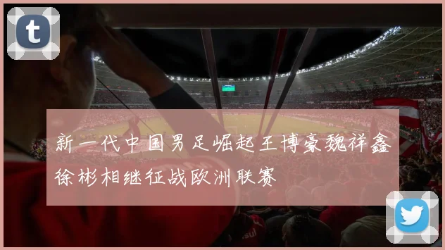 新一代中国男足崛起王博豪魏祥鑫徐彬相继征战欧洲联赛