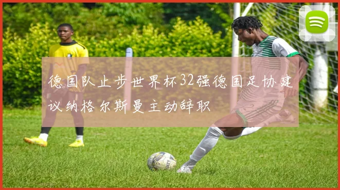 德国队止步世界杯32强德国足协建议纳格尔斯曼主动辞职
