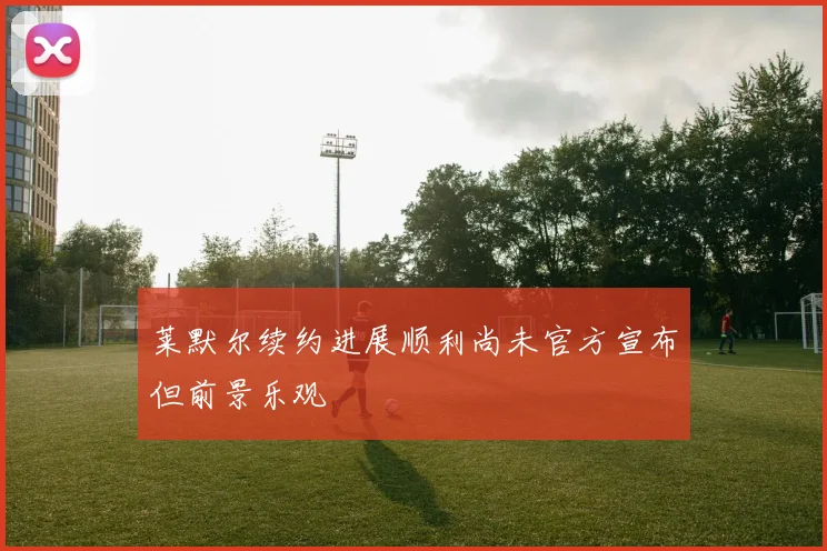 莱默尔续约进展顺利尚未官方宣布但前景乐观