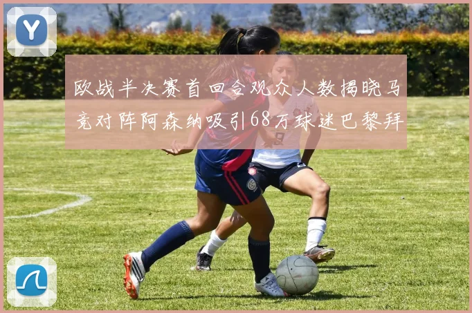 欧战半决赛首回合观众人数揭晓马竞对阵阿森纳吸引68万球迷巴黎拜仁紧随其后