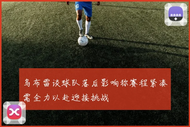 乌布雷谈球队落后影响称赛程紧凑需全力以赴迎接挑战