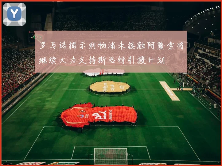 罗马诺揭示利物浦未接触阿隆索将继续大力支持斯洛特引援计划