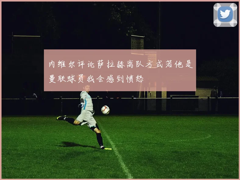 内维尔评论萨拉赫离队方式若他是曼联球员我会感到愤怒