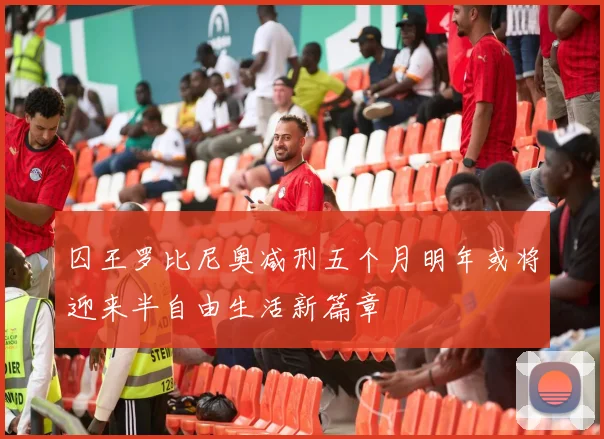 囚王罗比尼奥减刑五个月明年或将迎来半自由生活新篇章
