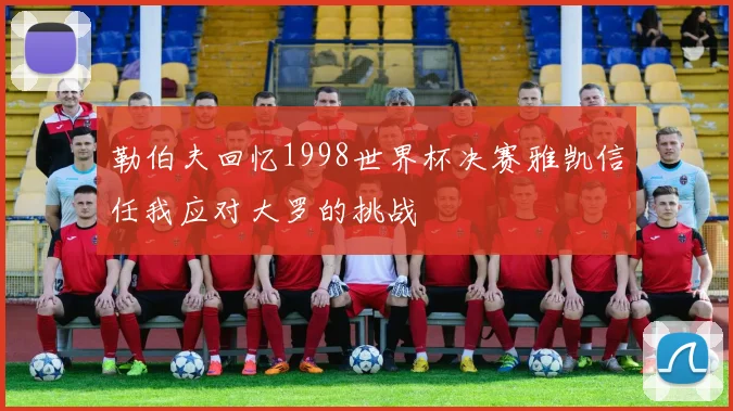 勒伯夫回忆1998世界杯决赛雅凯信任我应对大罗的挑战