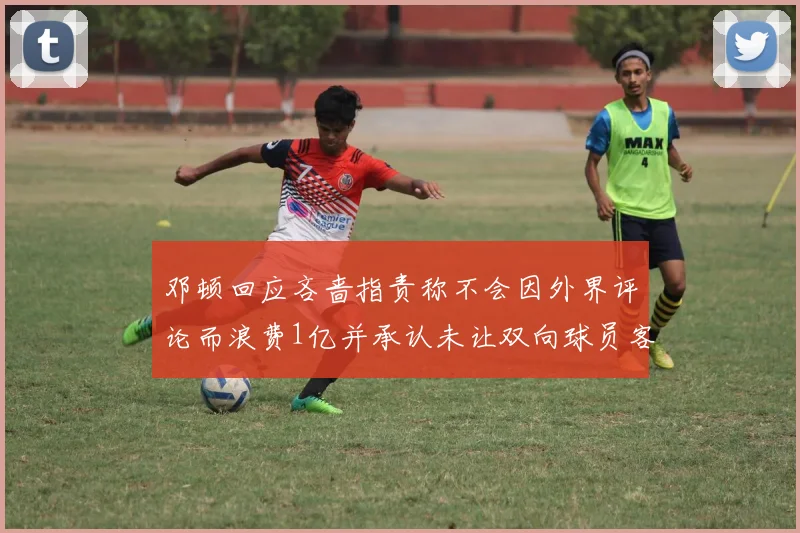 邓顿回应吝啬指责称不会因外界评论而浪费1亿并承认未让双向球员客场是失误