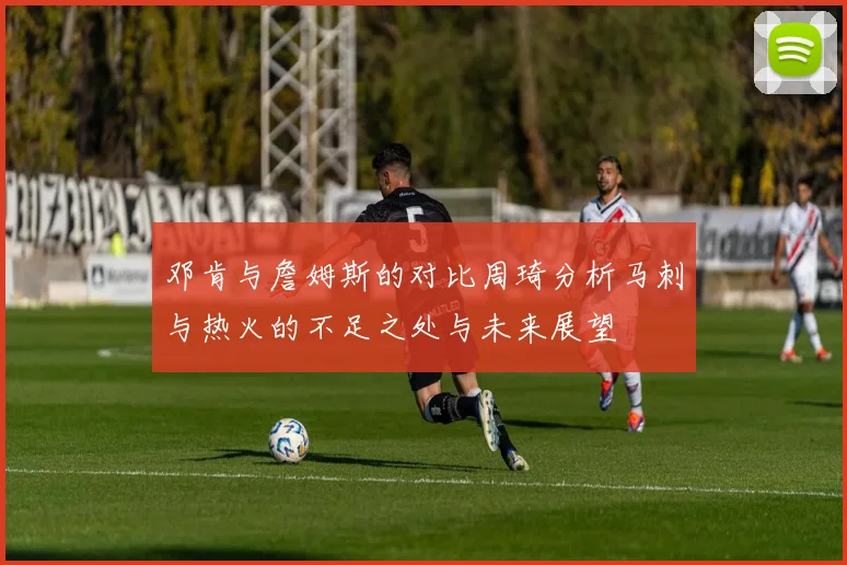 邓肯与詹姆斯的对比周琦分析马刺与热火的不足之处与未来展望