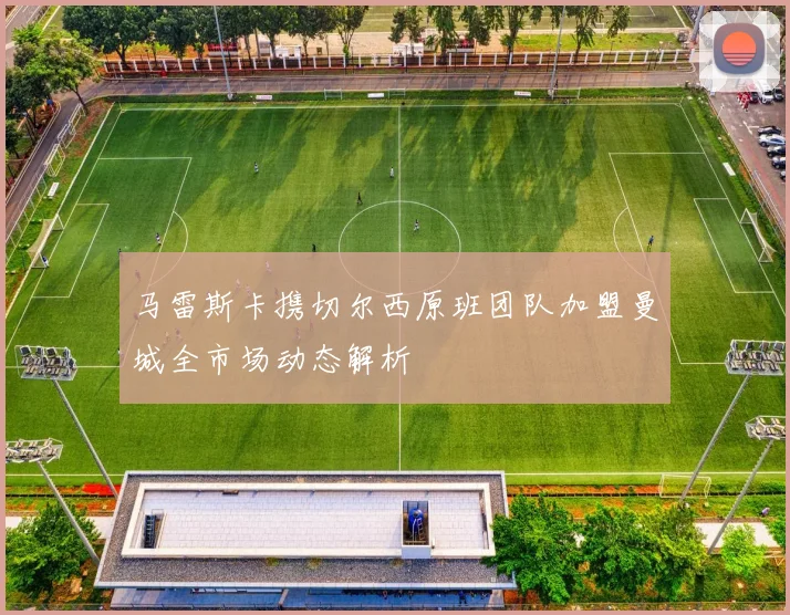 马雷斯卡携切尔西原班团队加盟曼城全市场动态解析