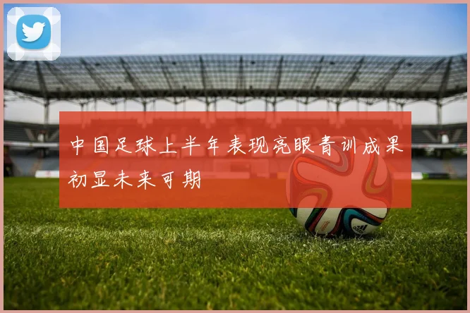 中国足球上半年表现亮眼青训成果初显未来可期