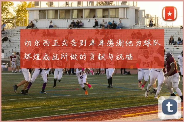 切尔西正式告别库库感谢他为球队辉煌成就所做的贡献与祝福