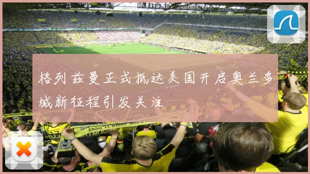 格列兹曼正式抵达美国开启奥兰多城新征程引发关注