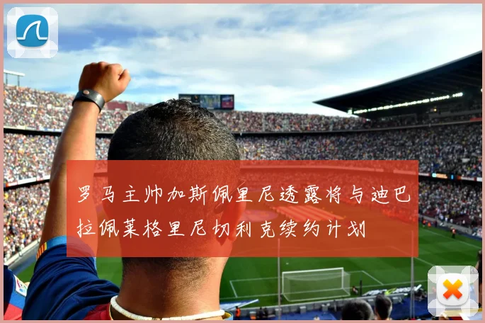 罗马主帅加斯佩里尼透露将与迪巴拉佩莱格里尼切利克续约计划