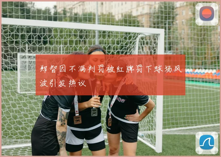 郑智因不满判罚被红牌罚下球场风波引发热议