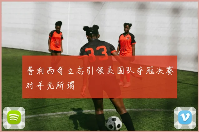 普利西奇立志引领美国队夺冠决赛对手无所谓