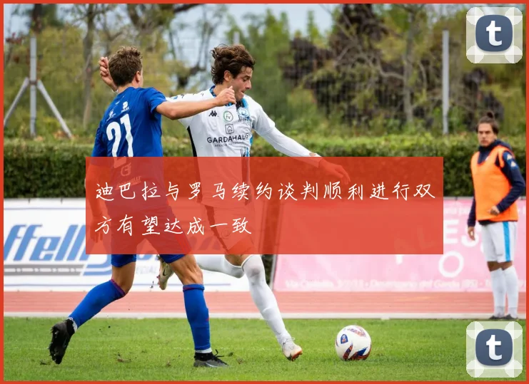 迪巴拉与罗马续约谈判顺利进行双方有望达成一致