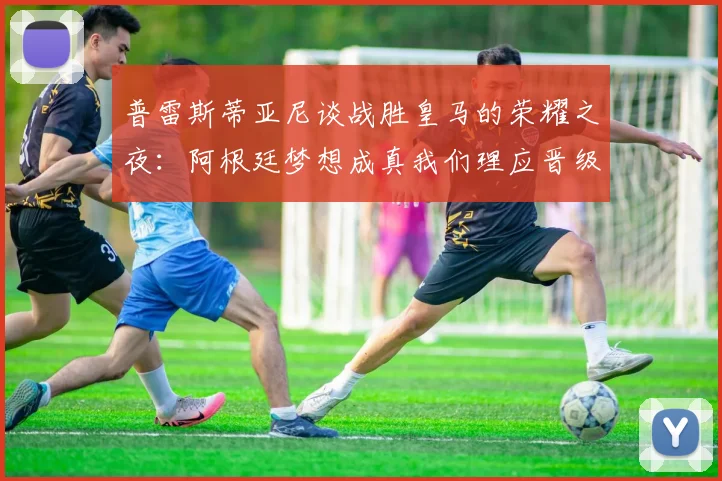 普雷斯蒂亚尼谈战胜皇马的荣耀之夜：阿根廷梦想成真我们理应晋级